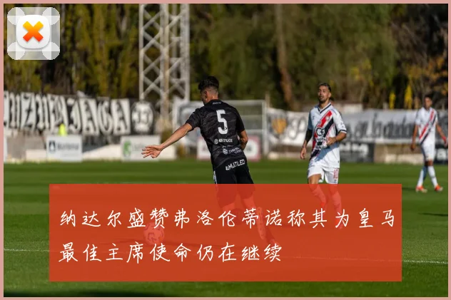 纳达尔盛赞弗洛伦蒂诺称其为皇马最佳主席使命仍在继续