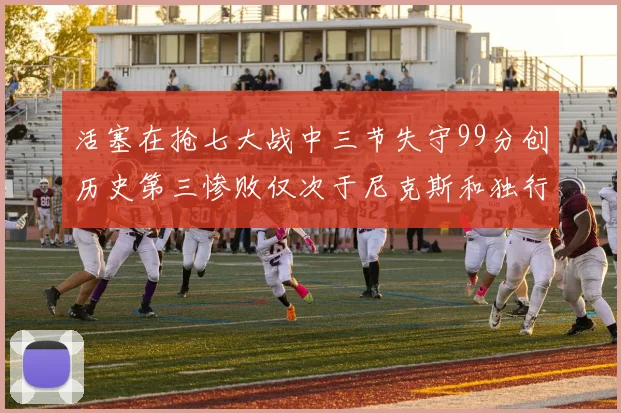 活塞在抢七大战中三节失守99分创历史第三惨败仅次于尼克斯和独行侠