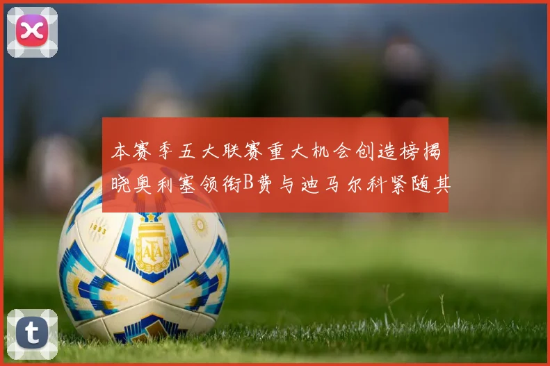 本赛季五大联赛重大机会创造榜揭晓奥利塞领衔B费与迪马尔科紧随其后