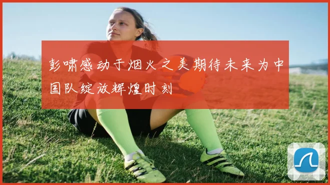 彭啸感动于烟火之美期待未来为中国队绽放辉煌时刻