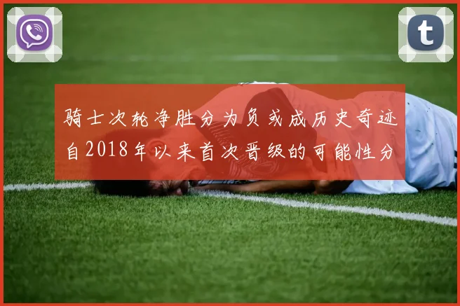 骑士次轮净胜分为负或成历史奇迹自2018年以来首次晋级的可能性分析