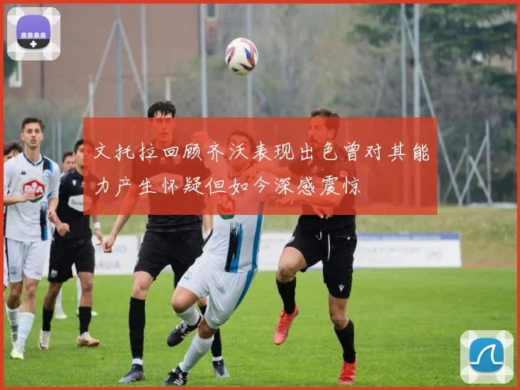 文托拉回顾齐沃表现出色曾对其能力产生怀疑但如今深感震惊