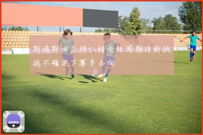 斯通斯回应拜仁转会传闻期待新挑战不确定下赛季去向
