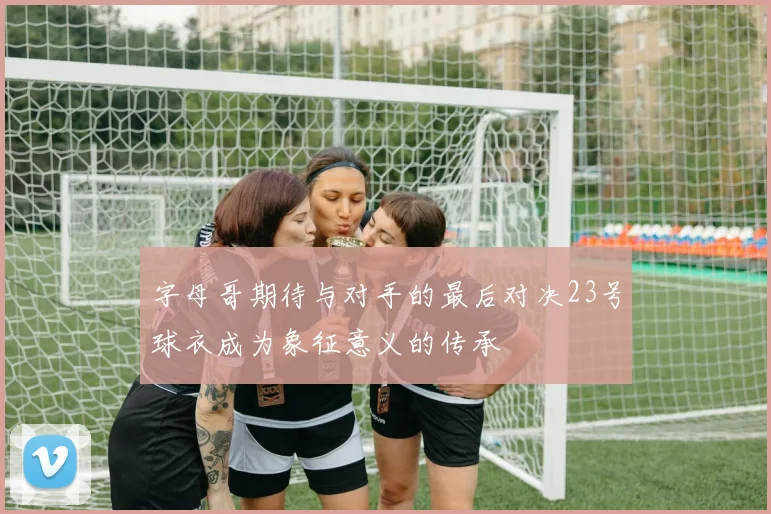 字母哥期待与对手的最后对决23号球衣成为象征意义的传承