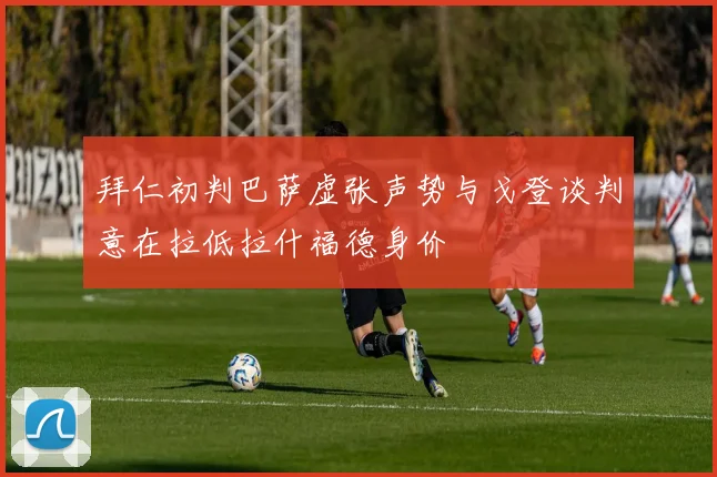 拜仁初判巴萨虚张声势与戈登谈判意在拉低拉什福德身价